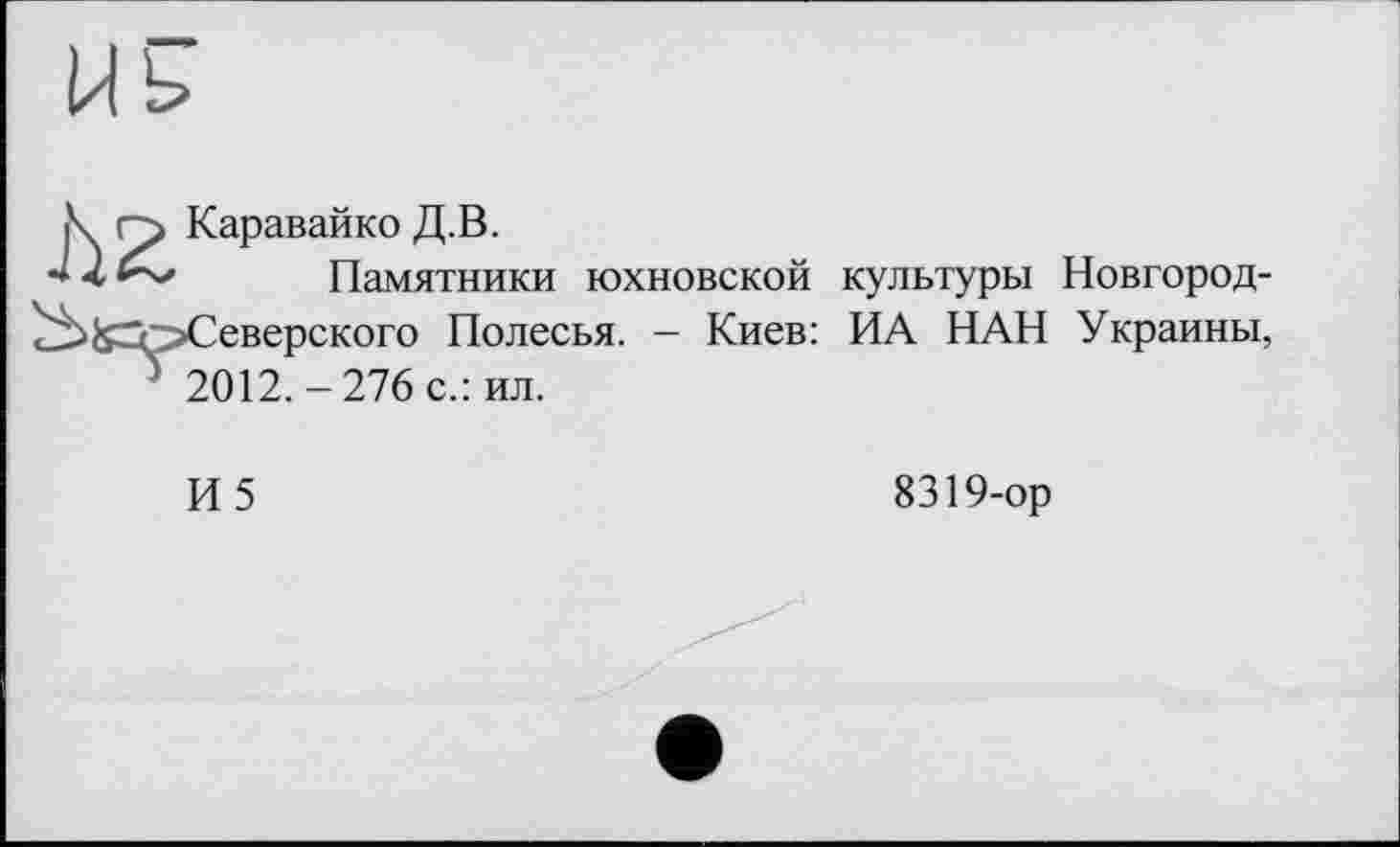 ﻿Каравайко Д.В.
Памятники юхновской культуры Новгород-Северского Полесья. - Киев: ИА НАН Украины, 2012.-276 с.: ил.
И5
8319-ор